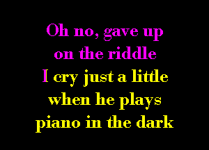 Oh no, gave up
on the riddle
I cry just a little

when he plays

piano in the dark I
