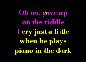 Oh no,- gave up
on the riddle
I cry just a liide

when he plays

piano in the dark I