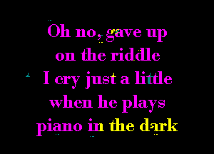 Oh no, gave up
on the riddle
l I cry just a little
When he plays

piano in the dark