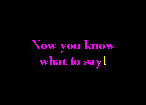 Now you know

what to sayi