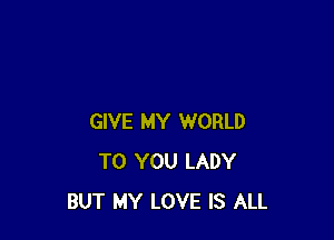 GIVE MY WORLD
TO YOU LADY
BUT MY LOVE IS ALL