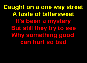 Caught on a one way street
A taste of bittersweet
It's been a mystery
But still they try to see
Why something good
can hurt so bad