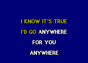 I KNOW IT'S TRUE

I'D GO ANYWHERE
FOR YOU
ANYWHERE