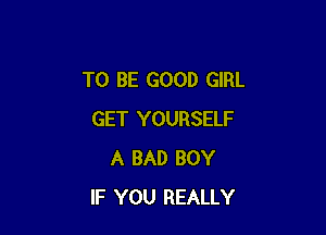 TO BE GOOD GIRL

GET YOURSELF
A BAD BOY
IF YOU REALLY