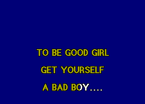 TO BE GOOD GIRL
GET YOURSELF
A BAD BOY....