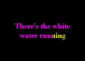 There's the white

water running