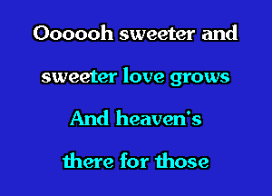 Oooooh sweeter and

sweeter love grows

And heaven's

there for those