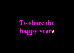 To share the

happy years
