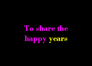 To share the

happy years