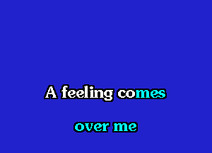 A feeling comes

over me