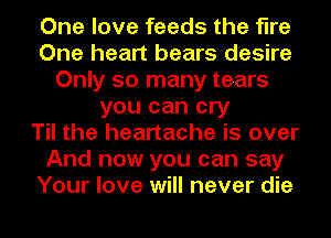 One love feeds the fire
One heart bears desire
Only so many tears
you can cry
Til the heartache is over
And now you can say
Your love will never die