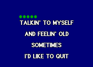 TALKIN' T0 MYSELF

AND FEELIN' OLD
SOMETIMES
I'D LIKE TO QUIT