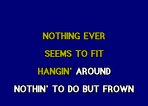 NOTHING EVER

SEEMS TO FIT
HANGIN' AROUND
NOTHIN' TO DO BUT FROWN