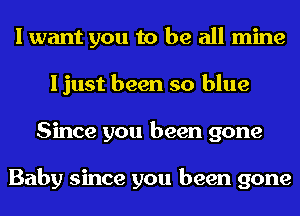 I want you to be all mine
I just been so blue
Since you been gone

Baby since you been gone