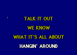 TALK IT OUT

WE KNOW
WHAT IT'S ALL ABOUT
HANGIN' AROUND