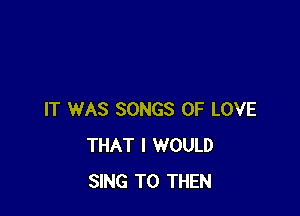 IT WAS SONGS OF LOVE
THAT I WOULD
SING T0 THEN