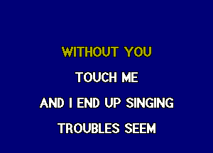 WITHOUT YOU

TOUCH ME
AND I END UP SINGING
TROUBLES SEEM