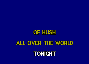 0F HUSH
ALL OVER THE WORLD
TONIGHT