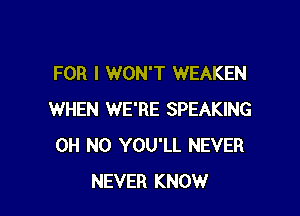 FOR I WON'T WEAKEN

WHEN WE'RE SPEAKING
OH NO YOU'LL NEVER
NEVER KNOW