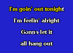 I'm goin' out tonight

I'm ffaelin' alright

Gonmaalet it

all hang out