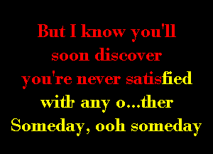 But I know you'll

soon discover
you're never saiisiied
With any 0...fher
Someday, 00h someday