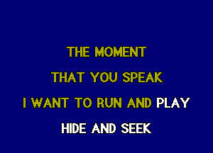 THE MOMENT

THAT YOU SPEAK
I WANT TO RUN AND PLAY
HIDE AND SEEK