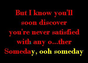 But I know you'll

soon discover
you're never saiisiied
With any 0...fher

Someday, 00h someday