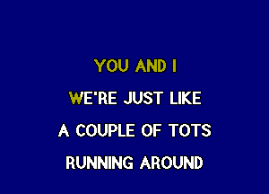 YOU AND I

WE'RE JUST LIKE
A COUPLE 0F TOTS
RUNNING AROUND