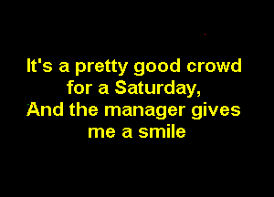 It's a pretty good crowd
for a Saturday,

And the manager gives
me a smile