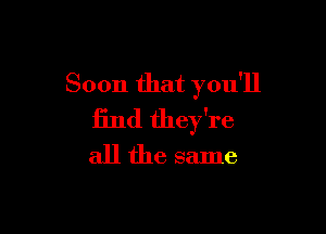 Soon that you'll

13nd they're
all the same