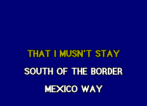 THAT I MUSN'T STAY
SOUTH OF THE BORDER
MEXICO WAY