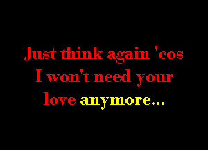 Just think again 'cos
I won't need your

love anymore...

g