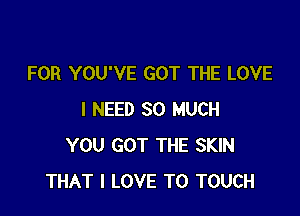 FOR YOU'VE GOT THE LOVE

I NEED SO MUCH
YOU GOT THE SKIN
THAT I LOVE TO TOUCH