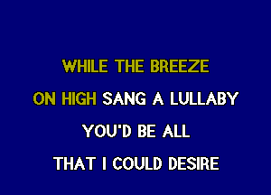 WHILE THE BREEZE

0N HIGH SANG A LULLABY
YOU'D BE ALL
THAT I COULD DESIRE