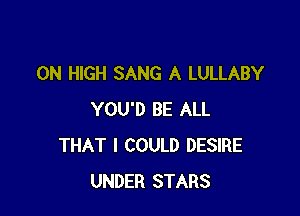 0N HIGH SANG A LULLABY

YOU'D BE ALL
THAT I COULD DESIRE
UNDER STARS