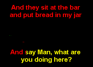 And they sit at the .bar
and put bread in my jar

And say Man, what are
you doing here?