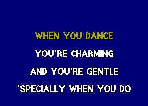 WHEN YOU DANCE

YOU'RE CHARMING
AND YOU'RE GENTLE
'SPECIALLY WHEN YOU DO