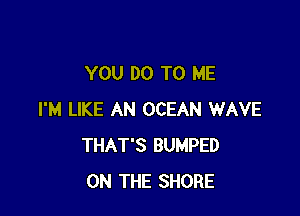 YOU DO TO ME

I'M LIKE AN OCEAN WAVE
THAT'S BUMPED
ON THE SHORE