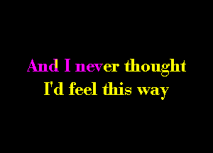 And I never thought

I'd feel this way