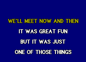 WE'LL MEET NOW AND THEN

IT WAS GREAT FUN
BUT IT WAS JUST
ONE OF THOSE THINGS