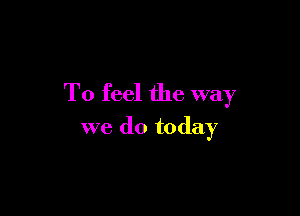 To feel the way

we do today