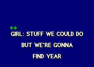 GIRLz STUFF WE COULD DO
BUT WE'RE GONNA
FIND YEAR