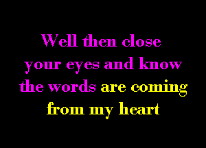 W ell then close

your eyes and know

the words are coming
from my heart