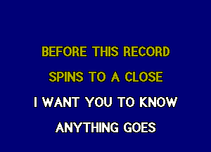 BEFORE THIS RECORD

SPINS TO A CLOSE
I WANT YOU TO KNOW
ANYTHING GOES