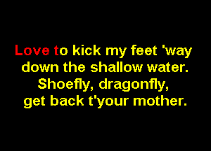 Love to kick my feet 'way
down the shallow water.

Shoefly, dragonfly,
get back t'your mother.