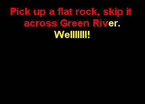 Pick up a flat rock, skip it
across Green River.
Welllllll!