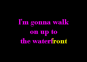 I'm gonna walk

on 11p to
the waterfront