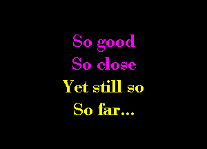 So good

So close
Y et still so

So far...