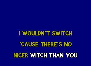I WOULDN'T SWITCH
'CAUSE THERE'S N0
NICER WITCH THAN YOU