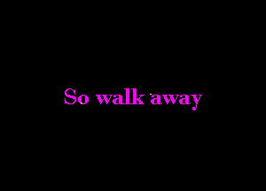 So walk away